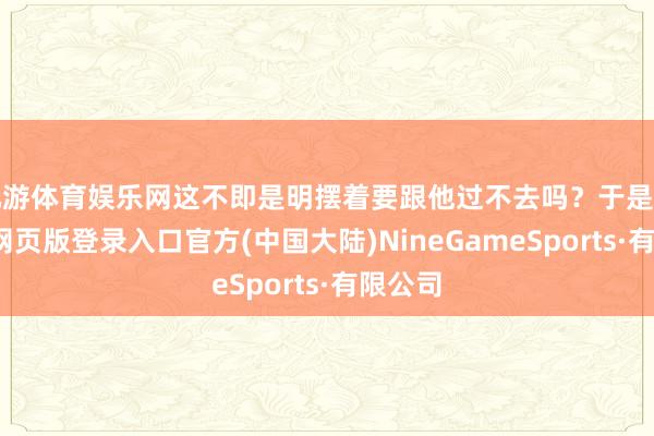 九游体育娱乐网这不即是明摆着要跟他过不去吗？于是啊-九游网页版登录入口官方(中国大陆)NineGameSports·有限公司