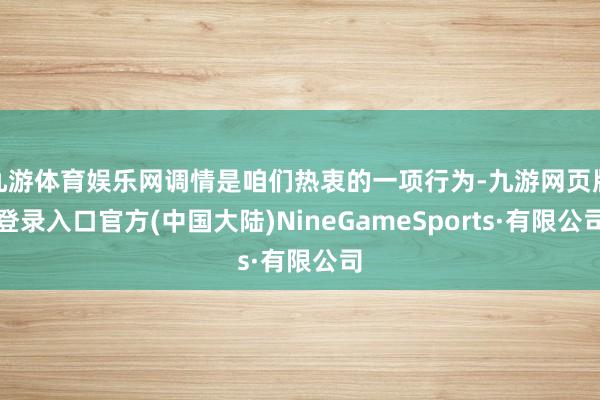 九游体育娱乐网调情是咱们热衷的一项行为-九游网页版登录入口官方(中国大陆)NineGameSports·有限公司