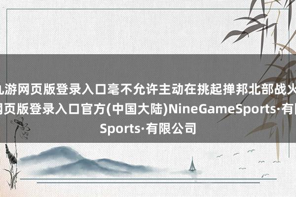 九游网页版登录入口毫不允许主动在挑起掸邦北部战火-九游网页版登录入口官方(中国大陆)NineGameSports·有限公司