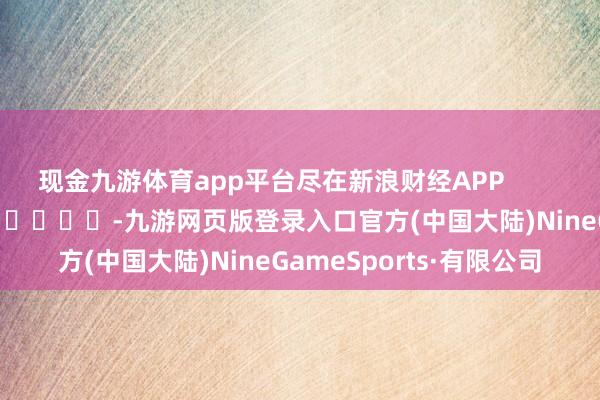 现金九游体育app平台尽在新浪财经APP            													-九游网页版登录入口官方(中国大陆)NineGameSports·有限公司