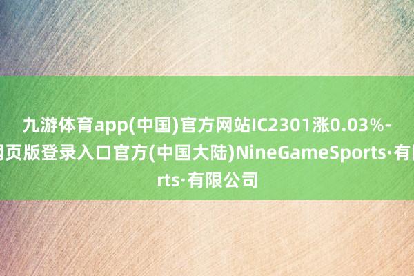 九游体育app(中国)官方网站IC2301涨0.03%-九游网页版登录入口官方(中国大陆)NineGameSports·有限公司