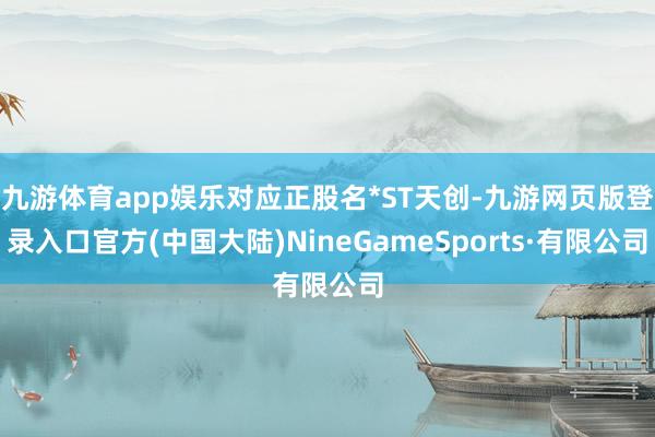 九游体育app娱乐对应正股名*ST天创-九游网页版登录入口官方(中国大陆)NineGameSports·有限公司