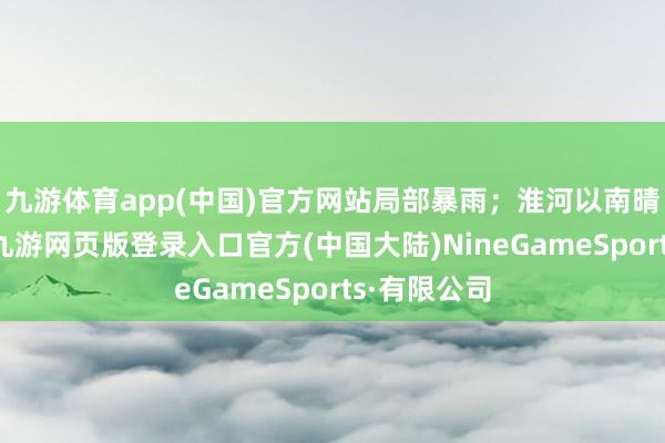 九游体育app(中国)官方网站局部暴雨；淮河以南晴天到多云-九游网页版登录入口官方(中国大陆)NineGameSports·有限公司