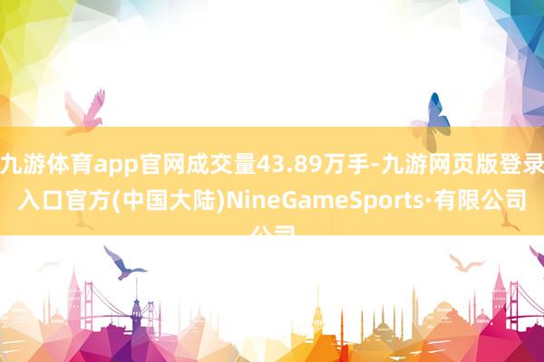 九游体育app官网成交量43.89万手-九游网页版登录入口官方(中国大陆)NineGameSports·有限公司