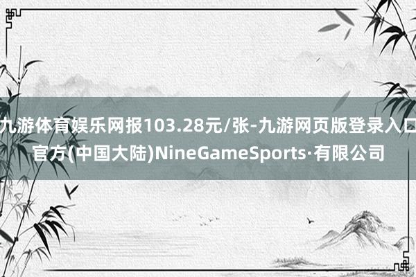 九游体育娱乐网报103.28元/张-九游网页版登录入口官方(中国大陆)NineGameSports·有限公司