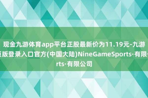 现金九游体育app平台正股最新价为11.19元-九游网页版登录入口官方(中国大陆)NineGameSports·有限公司