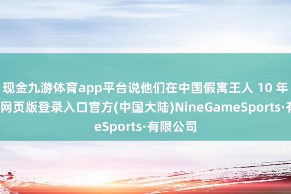 现金九游体育app平台说他们在中国假寓王人 10 年啦-九游网页版登录入口官方(中国大陆)NineGameSports·有限公司