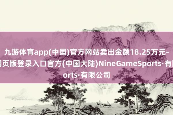 九游体育app(中国)官方网站卖出金额18.25万元-九游网页版登录入口官方(中国大陆)NineGameSports·有限公司