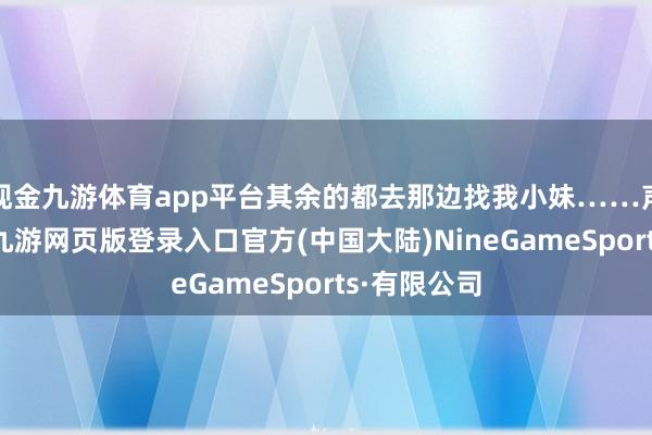 现金九游体育app平台其余的都去那边找我小妹……声明小数啊-九游网页版登录入口官方(中国大陆)NineGameSports·有限公司