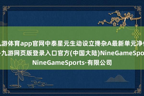 九游体育app官网中泰星元生动设立搀杂A最新单元净值为2.2307元-九游网页版登录入口官方(中国大陆)NineGameSports·有限公司