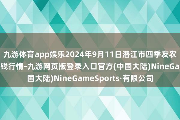 九游体育app娱乐2024年9月11日潜江市四季友农居品商场有限公司价钱行情-九游网页版登录入口官方(中国大陆)NineGameSports·有限公司