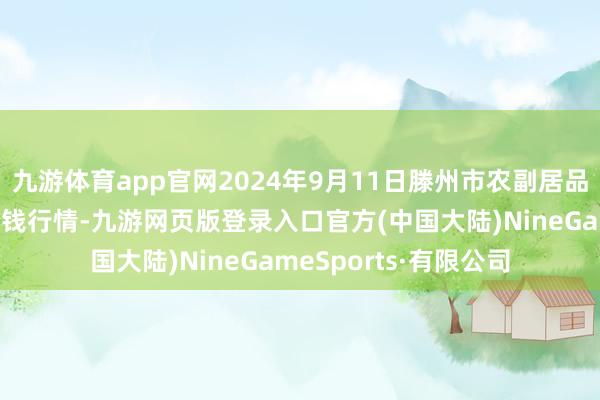 九游体育app官网2024年9月11日滕州市农副居品物流中心有限公司价钱行情-九游网页版登录入口官方(中国大陆)NineGameSports·有限公司