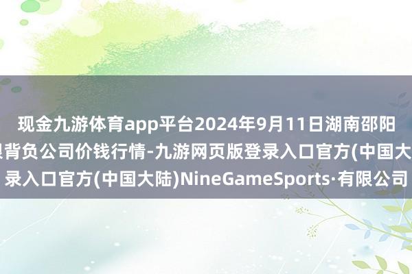 现金九游体育app平台2024年9月11日湖南邵阳市江北农居品批发有限背负公司价钱行情-九游网页版登录入口官方(中国大陆)NineGameSports·有限公司