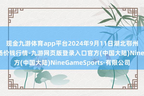 现金九游体育app平台2024年9月11日湖北鄂州市蟠龙农居品批发商场价钱行情-九游网页版登录入口官方(中国大陆)NineGameSports·有限公司