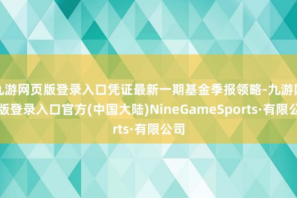 九游网页版登录入口凭证最新一期基金季报领略-九游网页版登录入口官方(中国大陆)NineGameSports·有限公司