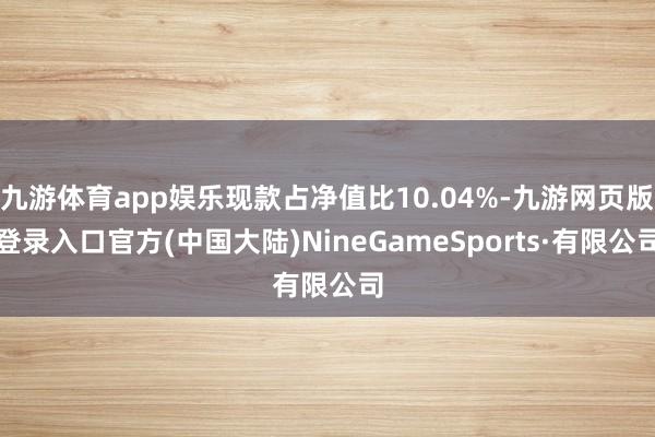 九游体育app娱乐现款占净值比10.04%-九游网页版登录入口官方(中国大陆)NineGameSports·有限公司