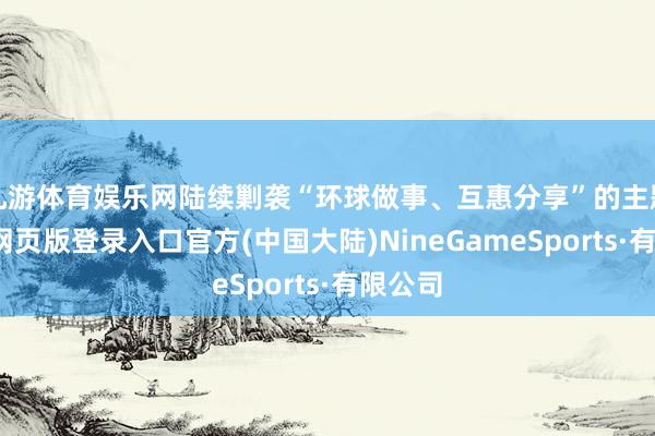 九游体育娱乐网陆续剿袭“环球做事、互惠分享”的主题-九游网页版登录入口官方(中国大陆)NineGameSports·有限公司