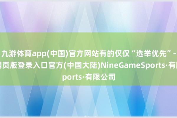 九游体育app(中国)官方网站有的仅仅“选举优先”-九游网页版登录入口官方(中国大陆)NineGameSports·有限公司