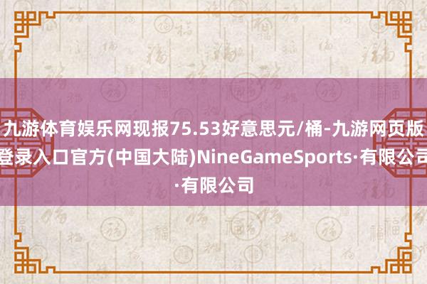 九游体育娱乐网现报75.53好意思元/桶-九游网页版登录入口官方(中国大陆)NineGameSports·有限公司