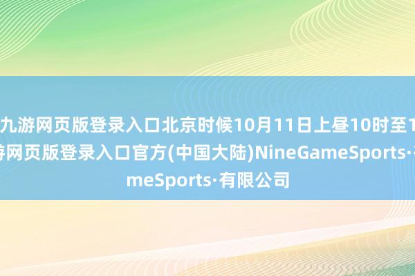 九游网页版登录入口北京时候10月11日上昼10时至12点-九游网页版登录入口官方(中国大陆)NineGameSports·有限公司