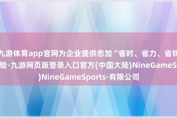 九游体育app官网为企业提供愈加“省时、省力、省钱”的详尽处事体验-九游网页版登录入口官方(中国大陆)NineGameSports·有限公司