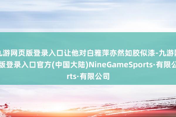 九游网页版登录入口让他对白雅萍亦然如胶似漆-九游网页版登录入口官方(中国大陆)NineGameSports·有限公司