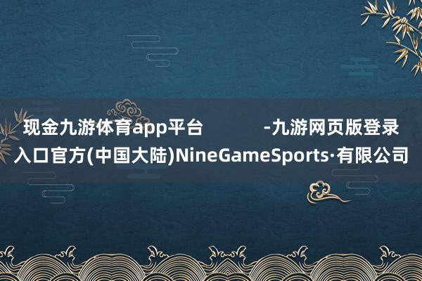 现金九游体育app平台            -九游网页版登录入口官方(中国大陆)NineGameSports·有限公司