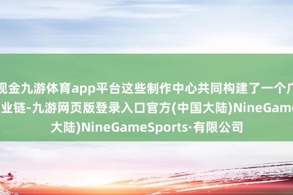 现金九游体育app平台这些制作中心共同构建了一个广大而圆善的电影产业链-九游网页版登录入口官方(中国大陆)NineGameSports·有限公司