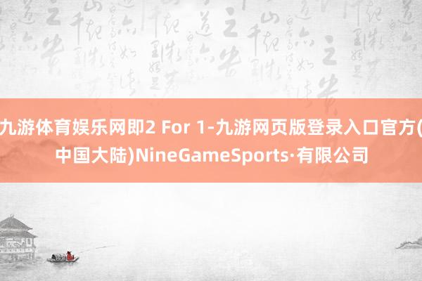 九游体育娱乐网即2 For 1-九游网页版登录入口官方(中国大陆)NineGameSports·有限公司