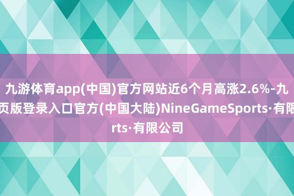 九游体育app(中国)官方网站近6个月高涨2.6%-九游网页版登录入口官方(中国大陆)NineGameSports·有限公司