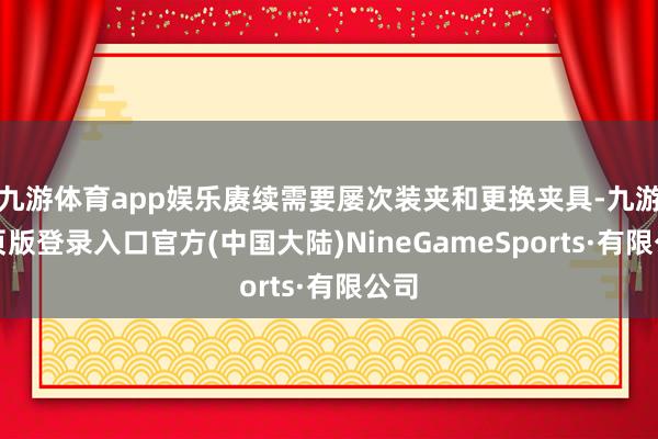 九游体育app娱乐赓续需要屡次装夹和更换夹具-九游网页版登录入口官方(中国大陆)NineGameSports·有限公司