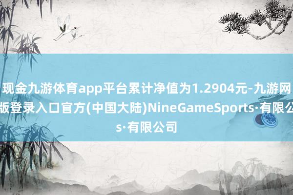 现金九游体育app平台累计净值为1.2904元-九游网页版登录入口官方(中国大陆)NineGameSports·有限公司