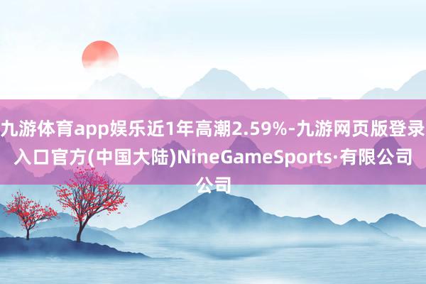 九游体育app娱乐近1年高潮2.59%-九游网页版登录入口官方(中国大陆)NineGameSports·有限公司