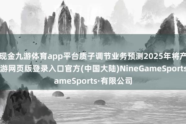 现金九游体育app平台质子调节业务预测2025年将产生收入-九游网页版登录入口官方(中国大陆)NineGameSports·有限公司