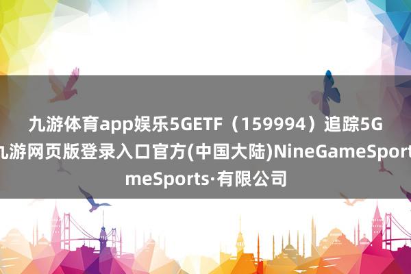 九游体育app娱乐　　5GETF（159994）追踪5G通讯指数-九游网页版登录入口官方(中国大陆)NineGameSports·有限公司