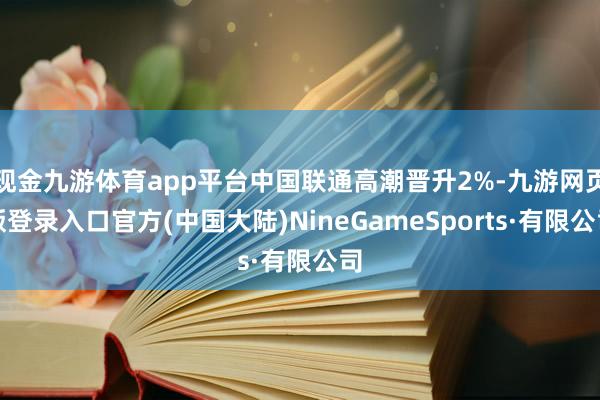 现金九游体育app平台中国联通高潮晋升2%-九游网页版登录入口官方(中国大陆)NineGameSports·有限公司