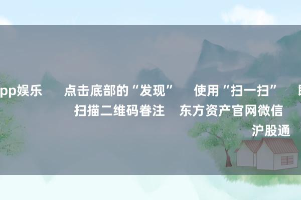 九游体育app娱乐      点击底部的“发现”     使用“扫一扫”     即可将网页共享至一又友圈                            扫描二维码眷注    东方资产官网微信                                                                        沪股通             深股通