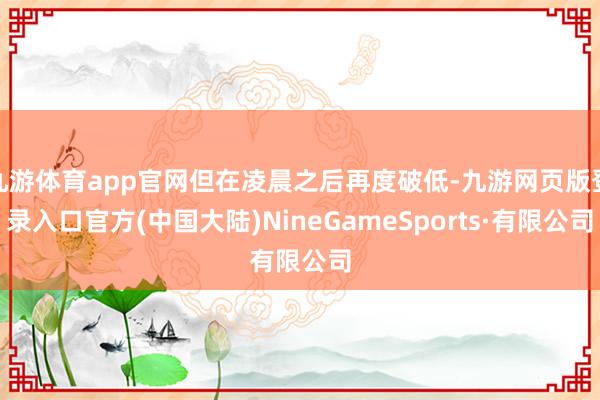 九游体育app官网但在凌晨之后再度破低-九游网页版登录入口官方(中国大陆)NineGameSports·有限公司