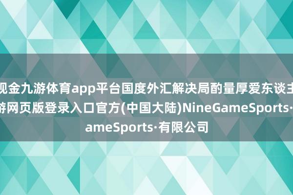 现金九游体育app平台国度外汇解决局酌量厚爱东谈主示意-九游网页版登录入口官方(中国大陆)NineGameSports·有限公司