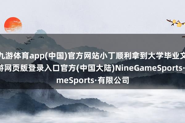 九游体育app(中国)官方网站小丁顺利拿到大学毕业文凭后-九游网页版登录入口官方(中国大陆)NineGameSports·有限公司