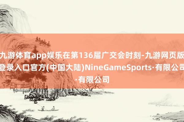 九游体育app娱乐在第136届广交会时刻-九游网页版登录入口官方(中国大陆)NineGameSports·有限公司