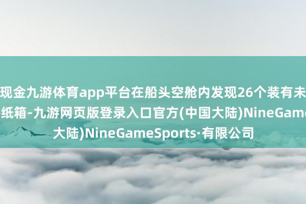 现金九游体育app平台在船头空舱内发现26个装有未向海关文牍货色的纸箱-九游网页版登录入口官方(中国大陆)NineGameSports·有限公司