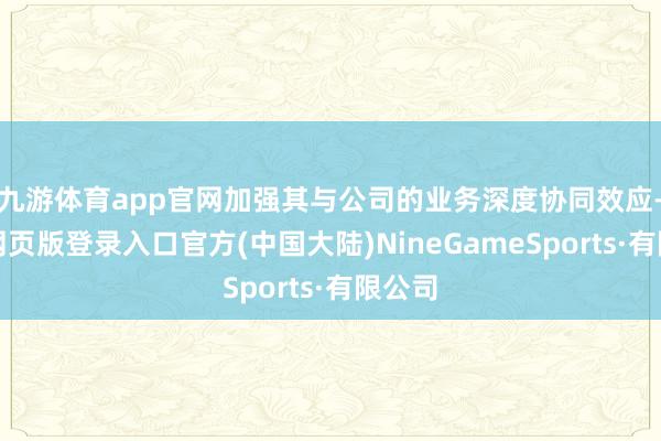 九游体育app官网加强其与公司的业务深度协同效应-九游网页版登录入口官方(中国大陆)NineGameSports·有限公司