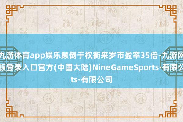 九游体育app娱乐颠倒于权衡来岁市盈率35倍-九游网页版登录入口官方(中国大陆)NineGameSports·有限公司