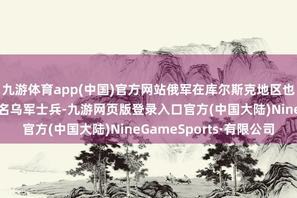 九游体育app(中国)官方网站俄军在库尔斯克地区也曾消散了超越3.5万名乌军士兵-九游网页版登录入口官方(中国大陆)NineGameSports·有限公司