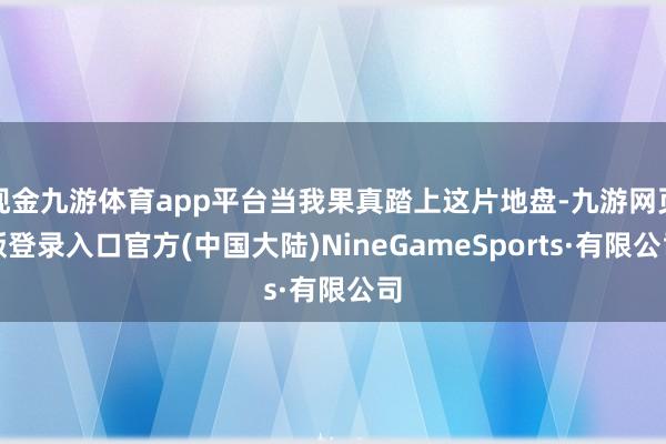 现金九游体育app平台当我果真踏上这片地盘-九游网页版登录入口官方(中国大陆)NineGameSports·有限公司