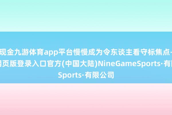 现金九游体育app平台慢慢成为令东谈主看守标焦点-九游网页版登录入口官方(中国大陆)NineGameSports·有限公司