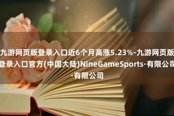 九游网页版登录入口近6个月高涨5.23%-九游网页版登录入口官方(中国大陆)NineGameSports·有限公司