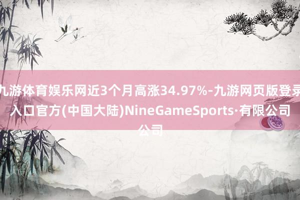 九游体育娱乐网近3个月高涨34.97%-九游网页版登录入口官方(中国大陆)NineGameSports·有限公司