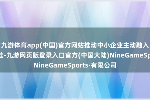 九游体育app(中国)官方网站推动中小企业主动融入大企业的供应链-九游网页版登录入口官方(中国大陆)NineGameSports·有限公司